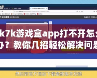 7k7k游戲盒app打不開怎么辦？教你幾招輕松解決問題！