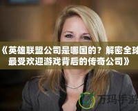 《英雄聯(lián)盟公司是哪國的？解密全球最受歡迎游戲背后的傳奇公司》