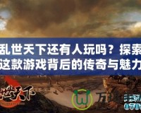 亂世天下還有人玩嗎？探索這款游戲背后的傳奇與魅力