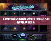 《DNF蠕動之城BOSS音樂：帶你進(jìn)入挑戰(zhàn)的極致音浪》