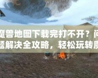 魔獸地圖下載完打不開？問題解決全攻略，輕松玩轉魔獸地圖！