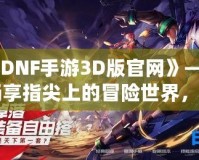 《DNF手游3D版官網(wǎng)》——暢享指尖上的冒險(xiǎn)世界，開(kāi)啟全新戰(zhàn)斗體驗(yàn)