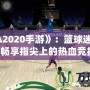 《NBA2020手游》：籃球迷的新寵，暢享指尖上的熱血競(jìng)技！