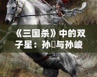 《三國(guó)殺》中的雙子星：孫綝與孫峻的政治智慧與權(quán)謀之道