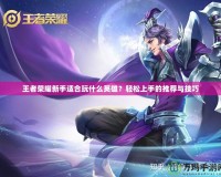 王者榮耀新手適合玩什么英雄？輕松上手的推薦與技巧