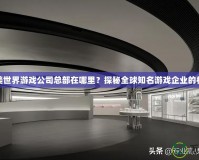 完美世界游戲公司總部在哪里？探秘全球知名游戲企業(yè)的核心