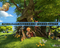 龍之谷WeGame服與其他服互通嗎？揭開游戲世界的新篇章