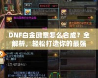 DNF白金徽章怎么合成？全解析，輕松打造你的最強(qiáng)裝備！