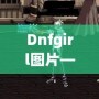 Dnfgirl圖片——讓你與虛擬世界親密接觸的視覺盛宴