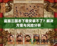 盜版三國志下載安裝不了？解決方案與風(fēng)險分析