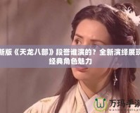 新版《天龍八部》段譽誰演的？全新演繹展現(xiàn)經(jīng)典角色魅力