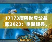 17173魔獸世界公益服2023：重溫經(jīng)典，再戰(zhàn)艾澤拉斯