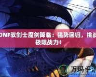 DNF馭劍士魔劍降臨：強勢回歸，挑戰(zhàn)極限戰(zhàn)力！