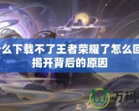 為什么下載不了王者榮耀了怎么回事？揭開背后的原因