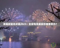 英雄聯(lián)盟總決賽2023：全球電競盛宴在哪里舉辦？