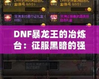 DNF暴龍王的冶煉臺(tái)：征服黑暗的強(qiáng)力裝備打造之路