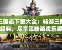 三國志下載大全：暢游三國經(jīng)典，盡享策略游戲樂趣