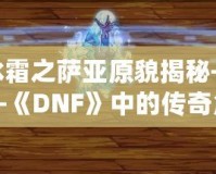 冰霜之薩亞原貌揭秘——《DNF》中的傳奇角色再現(xiàn)！