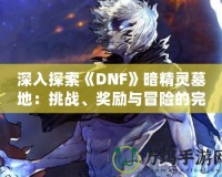 深入探索《DNF》暗精靈墓地：挑戰(zhàn)、獎勵與冒險的完美融合