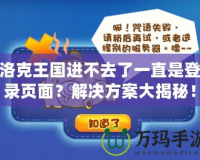 洛克王國進不去了一直是登錄頁面？解決方案大揭秘！