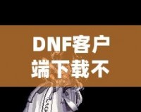 DNF客戶端下載不了怎么辦？教你輕松解決常見問題！