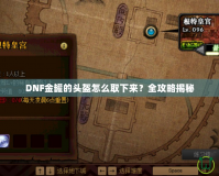 DNF金罐的頭盔怎么取下來？全攻略揭秘