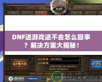 DNF進(jìn)游戲進(jìn)不去怎么回事？解決方案大揭秘！