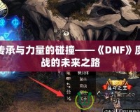 傳承與力量的碰撞——《DNF》魔戰(zhàn)的未來之路