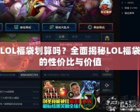 LOL福袋劃算嗎？全面揭秘LOL福袋的性價(jià)比與價(jià)值