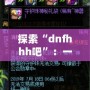 探索“dnfhhh吧”：一個(gè)屬于熱血玩家的夢想天地