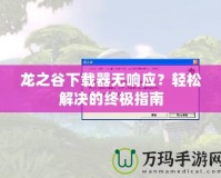 龍之谷下載器無(wú)響應(yīng)？輕松解決的終極指南