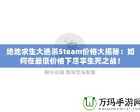 絕地求生大逃殺Steam價格大揭秘：如何在最低價格下盡享生死之戰(zhàn)！