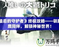 《最后的守護者》終極攻略——馴服巨鷹同伴，解鎖神秘世界！