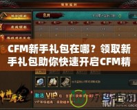 CFM新手禮包在哪？領(lǐng)取新手禮包助你快速開啟CFM精彩之旅！