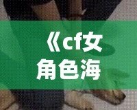 《cf女角色海報壁紙——精美的視覺盛宴，讓你在游戲中與美麗同行》