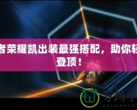 王者榮耀凱出裝最強(qiáng)搭配，助你輕松登頂！