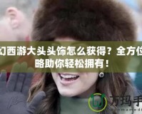 夢幻西游大頭頭飾怎么獲得？全方位攻略助你輕松擁有！