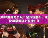 《DNF武神怎么玩？全方位解析，讓你快速掌握強(qiáng)力職業(yè)！》