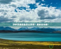 DNF靈魂結(jié)晶怎么獲得？揭秘全攻略！