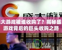 盛大游戲被誰收購了？揭秘盛大游戲背后的巨頭收購之路