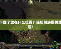 魔獸地圖下載了放在什么位置？輕松解決魔獸地圖存放難題！