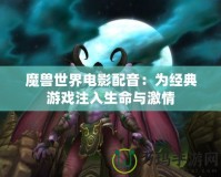 魔獸世界電影配音：為經(jīng)典游戲注入生命與激情