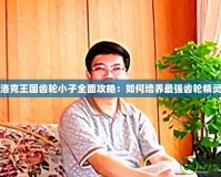 洛克王國齒輪小子全面攻略：如何培養(yǎng)最強齒輪精靈