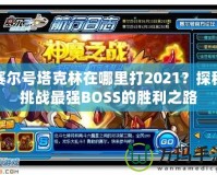 賽爾號塔克林在哪里打2021？探秘挑戰(zhàn)最強(qiáng)BOSS的勝利之路