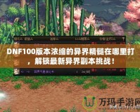 DNF100版本濃縮的異界精髓在哪里打，解鎖最新異界副本挑戰(zhàn)！