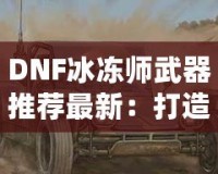 DNF冰凍師武器推薦最新：打造冰霜之力，縱橫地下城