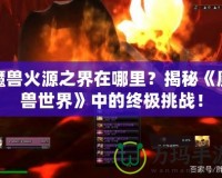 魔獸火源之界在哪里？揭秘《魔獸世界》中的終極挑戰(zhàn)！