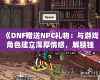 《DNF贈送NPC禮物：與游戲角色建立深厚情感，解鎖獨特獎勵！》