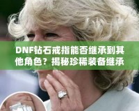 DNF鉆石戒指能否繼承到其他角色？揭秘珍稀裝備繼承規(guī)則，帶你暢享跨角色裝備繼承的無(wú)限可能！