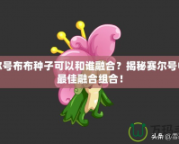 賽爾號布布種子可以和誰融合？揭秘賽爾號中的最佳融合組合！